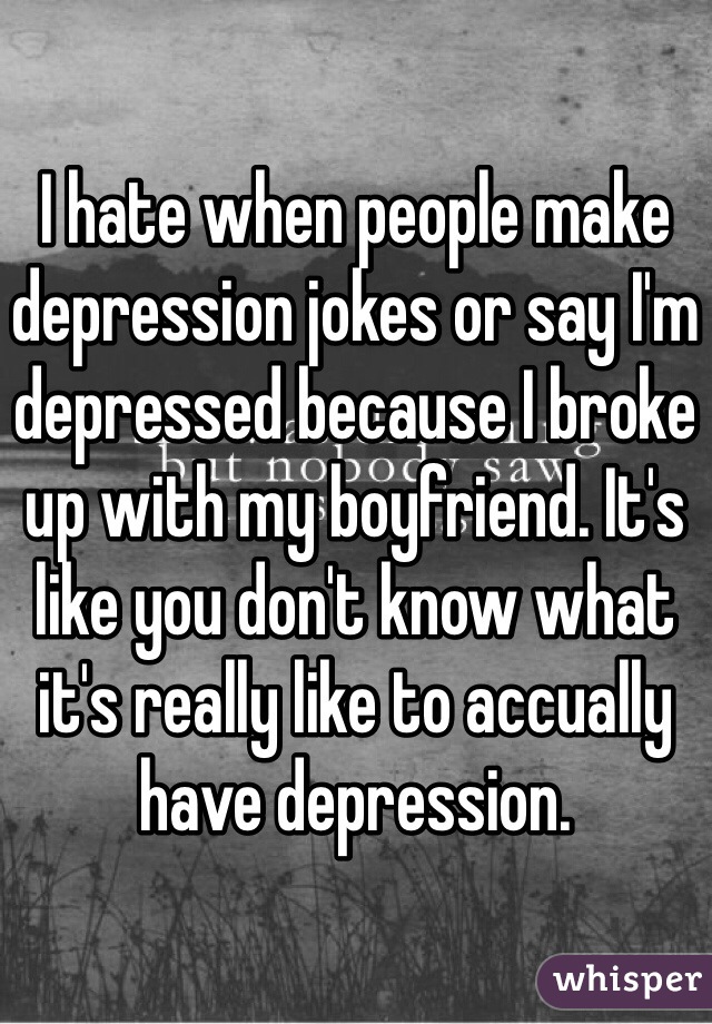 I hate when people make depression jokes or say I'm depressed because I broke up with my boyfriend. It's like you don't know what it's really like to accually have depression. 