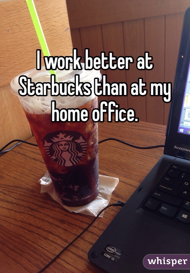 I work better at Starbucks than at my home office. 