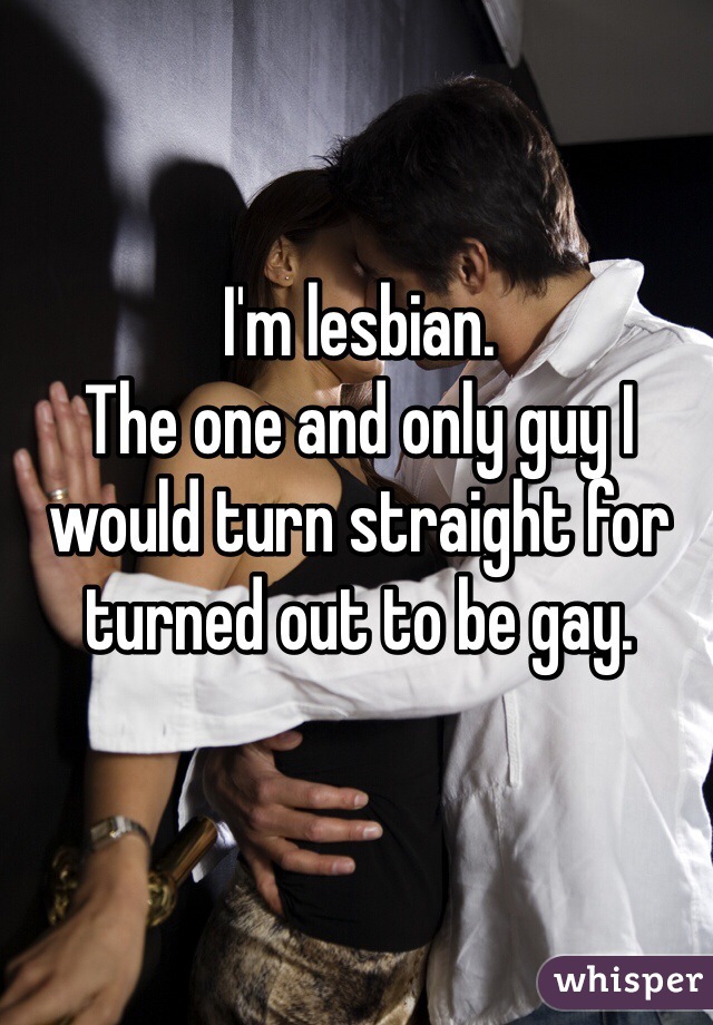 I'm lesbian. 
The one and only guy I would turn straight for turned out to be gay. 