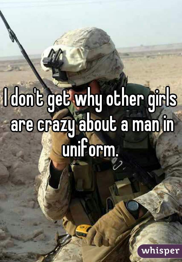 I don't get why other girls are crazy about a man in uniform. 