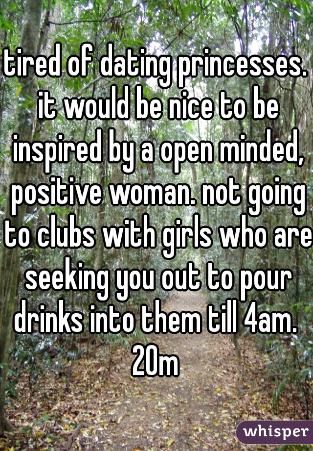 tired of dating princesses. it would be nice to be inspired by a open minded, positive woman. not going to clubs with girls who are seeking you out to pour drinks into them till 4am. 
20m