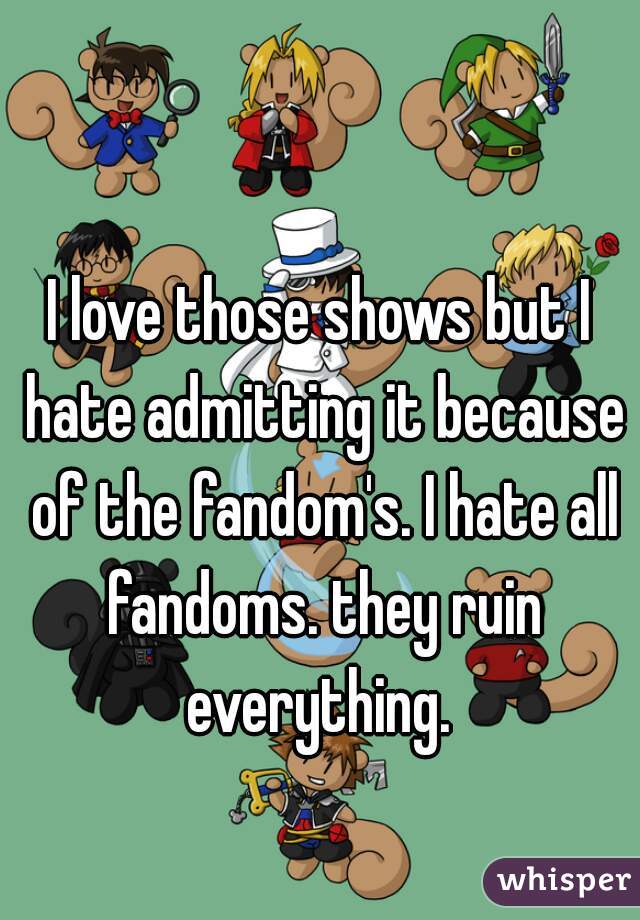 I love those shows but I hate admitting it because of the fandom's. I hate all fandoms. they ruin everything. 