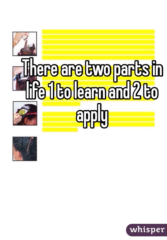 There are two parts in life 1 to learn and 2 to apply 
