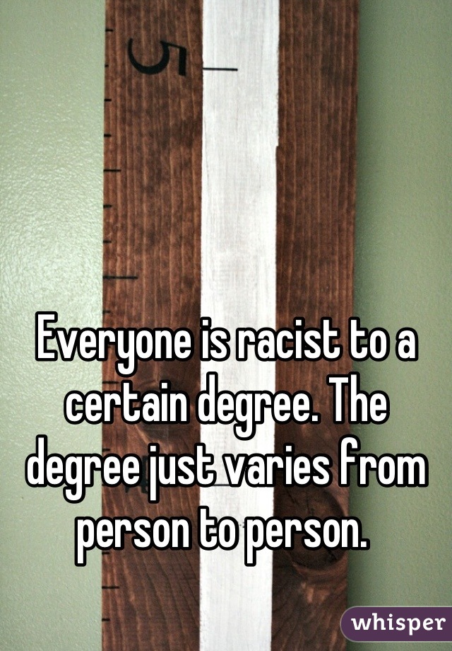 Everyone is racist to a certain degree. The degree just varies from person to person. 