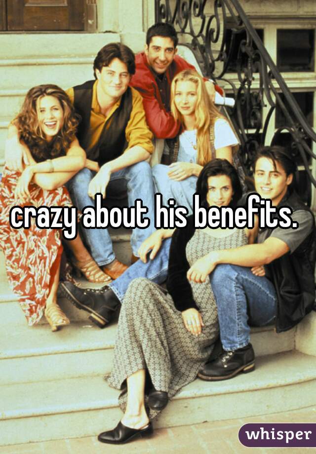 crazy about his benefits. 