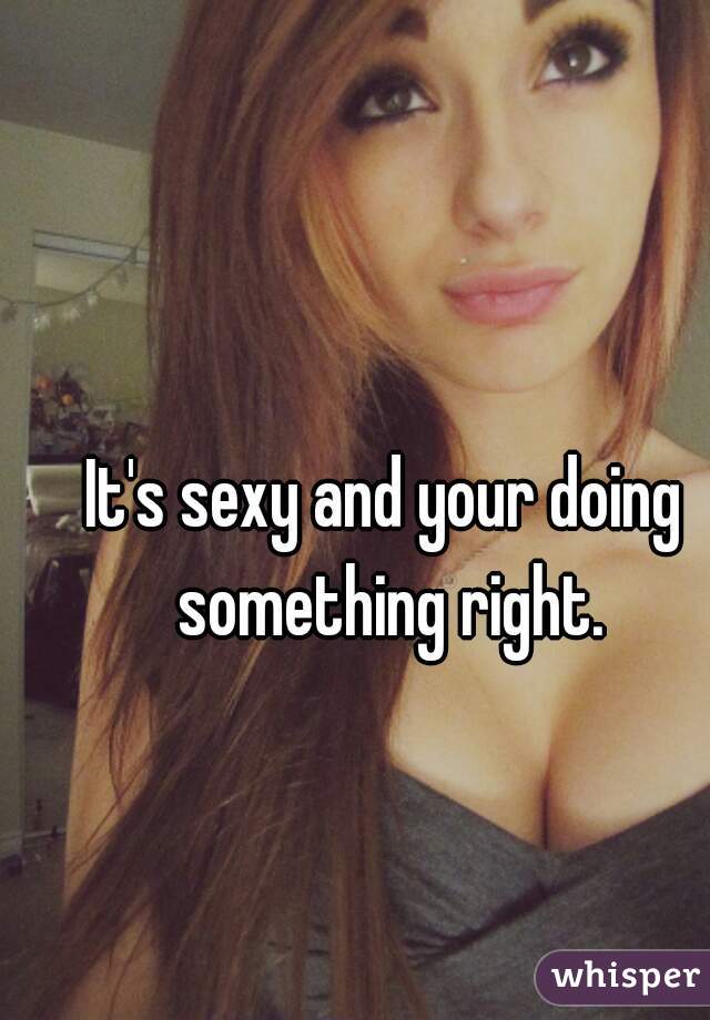 It's sexy and your doing something right.