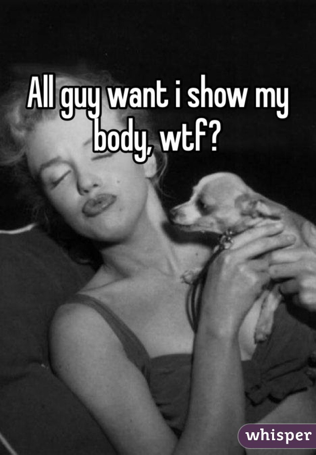 All guy want i show my body, wtf?