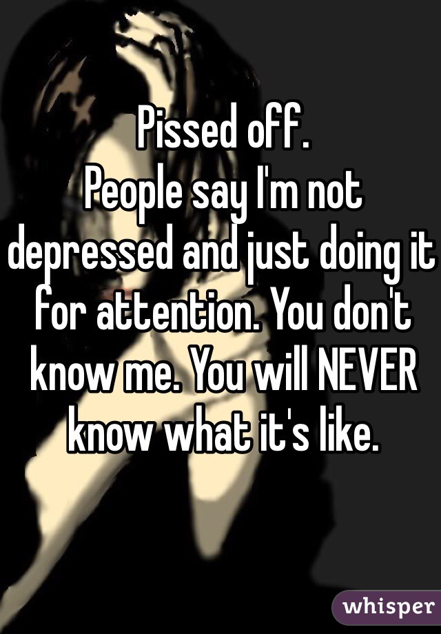 Pissed off.
People say I'm not depressed and just doing it for attention. You don't know me. You will NEVER know what it's like. 