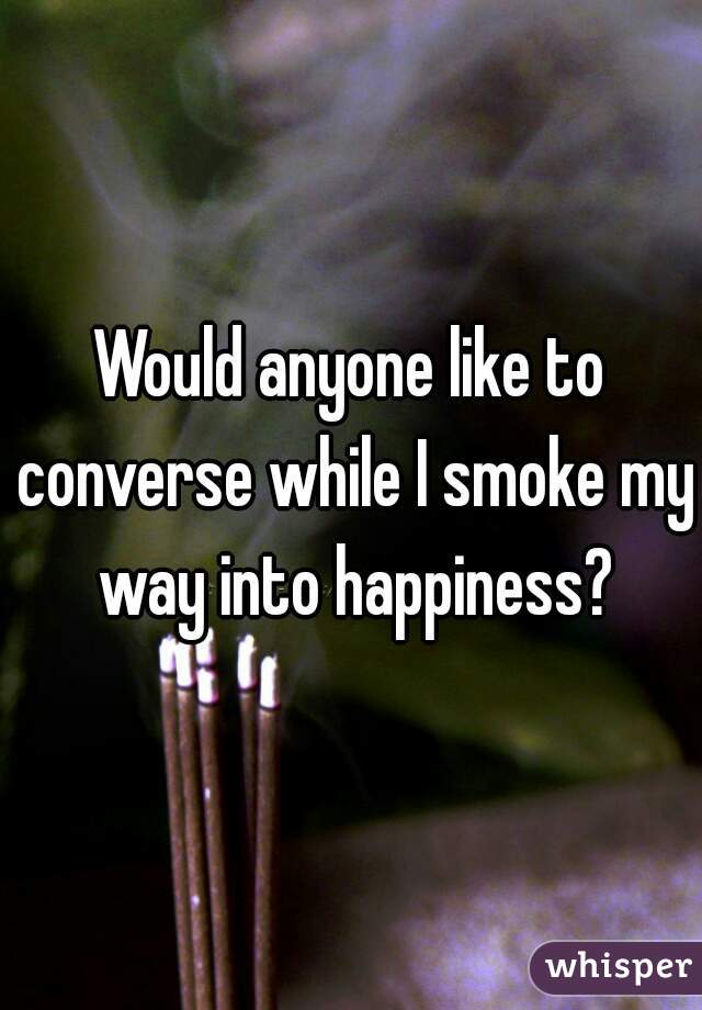 Would anyone like to converse while I smoke my way into happiness?