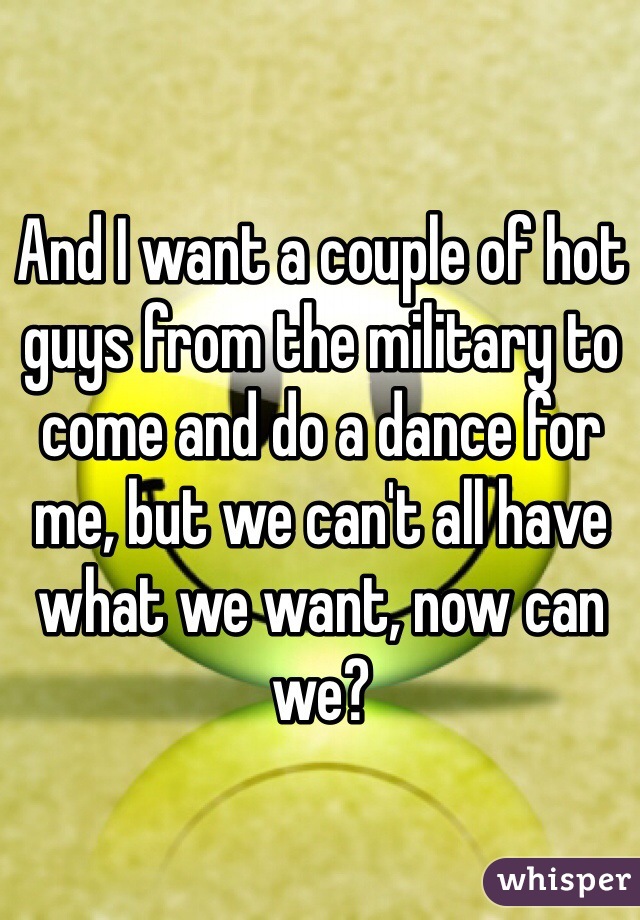 And I want a couple of hot guys from the military to come and do a dance for me, but we can't all have what we want, now can we?