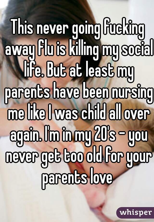This never going fucking away flu is killing my social life. But at least my parents have been nursing me like I was child all over again. I'm in my 20's - you never get too old for your parents love 