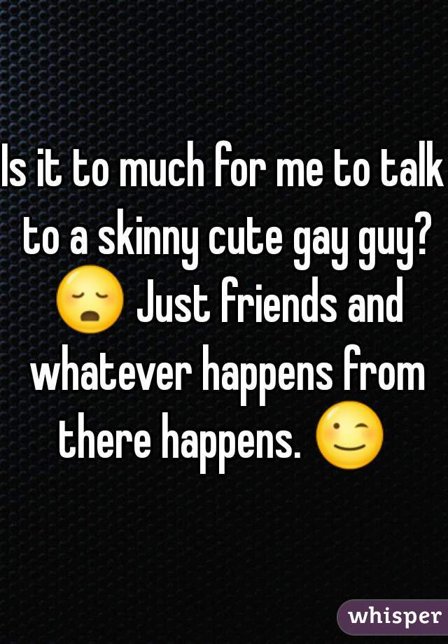 Is it to much for me to talk to a skinny cute gay guy? 😳 Just friends and whatever happens from there happens. 😉  