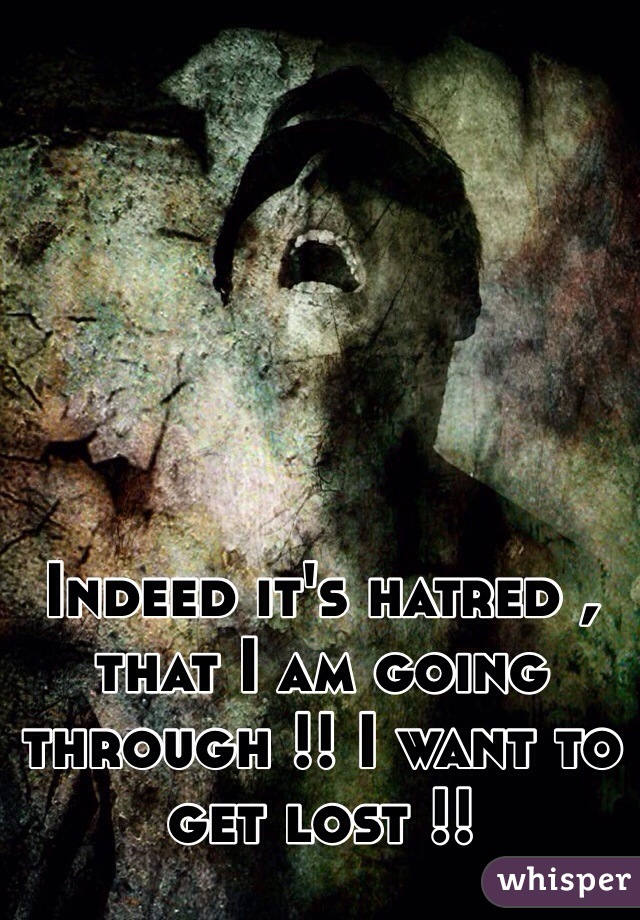 Indeed it's hatred , that I am going through !! I want to get lost !!