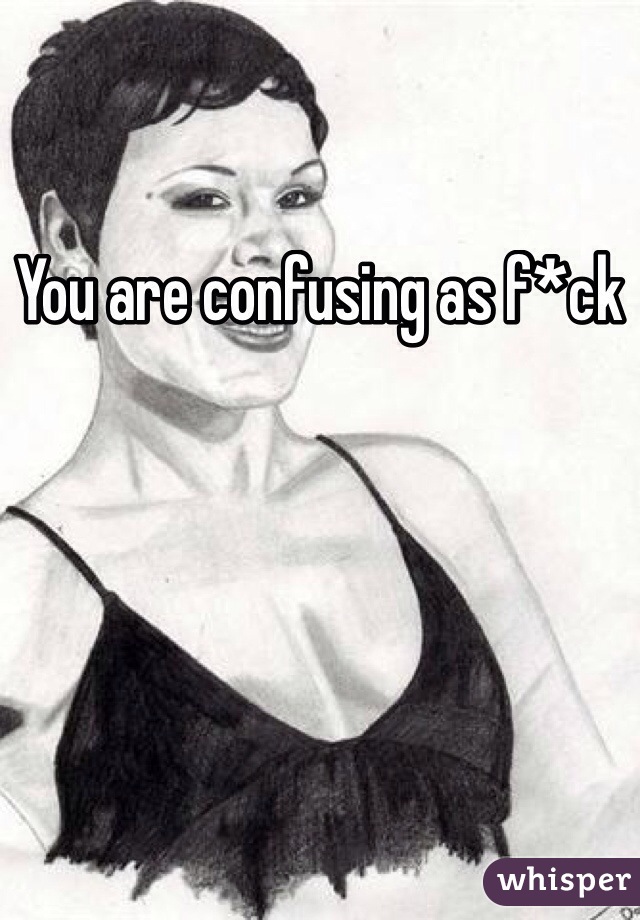 You are confusing as f*ck