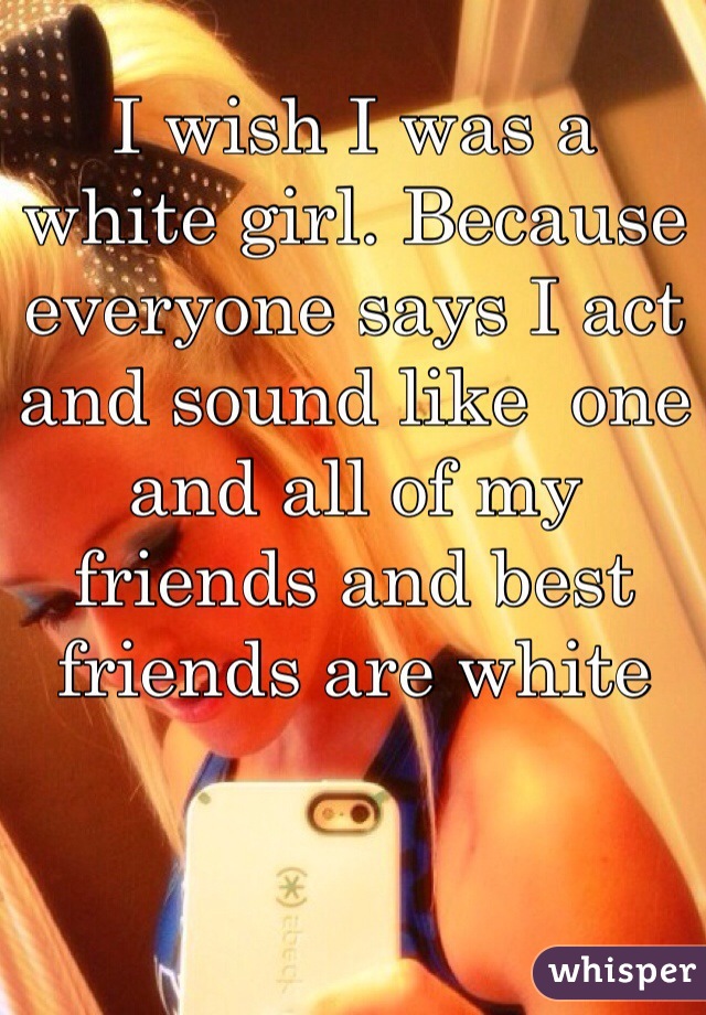 I wish I was a white girl. Because everyone says I act and sound like  one and all of my friends and best friends are white 