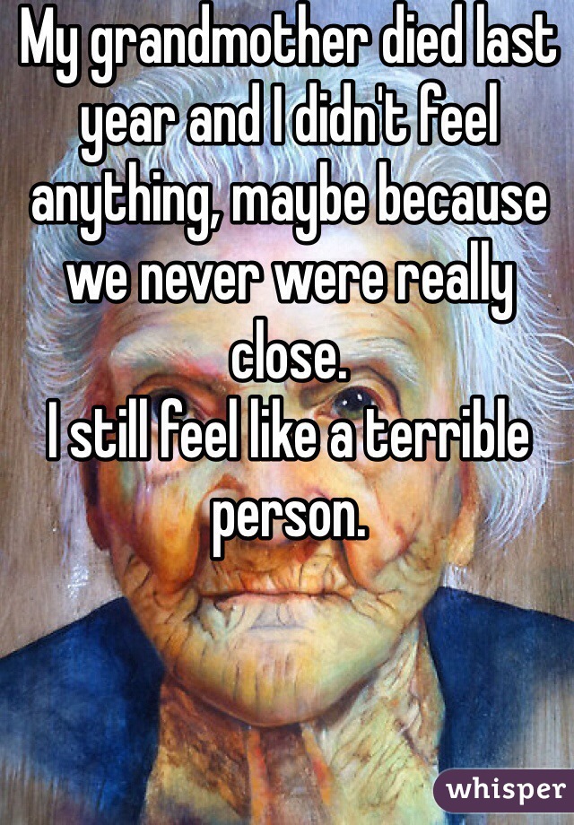 My grandmother died last year and I didn't feel anything, maybe because we never were really close.
I still feel like a terrible person.