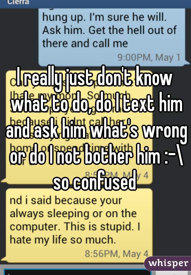 I really just don't know what to do, do I text him and ask him what's wrong or do I not bother him :-\ so confused 