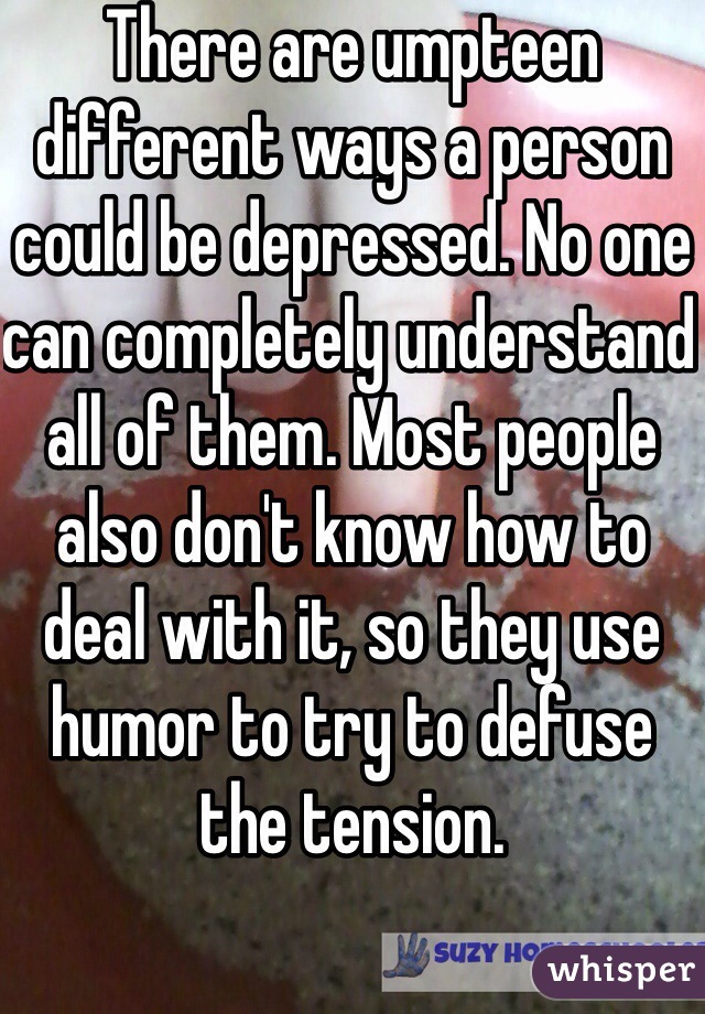 There are umpteen different ways a person could be depressed. No one can completely understand all of them. Most people also don't know how to deal with it, so they use humor to try to defuse the tension.