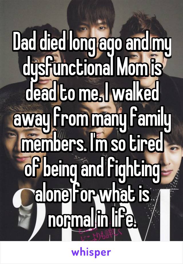 Dad died long ago and my dysfunctional Mom is dead to me. I walked away from many family members. I'm so tired of being and fighting alone for what is normal in life.