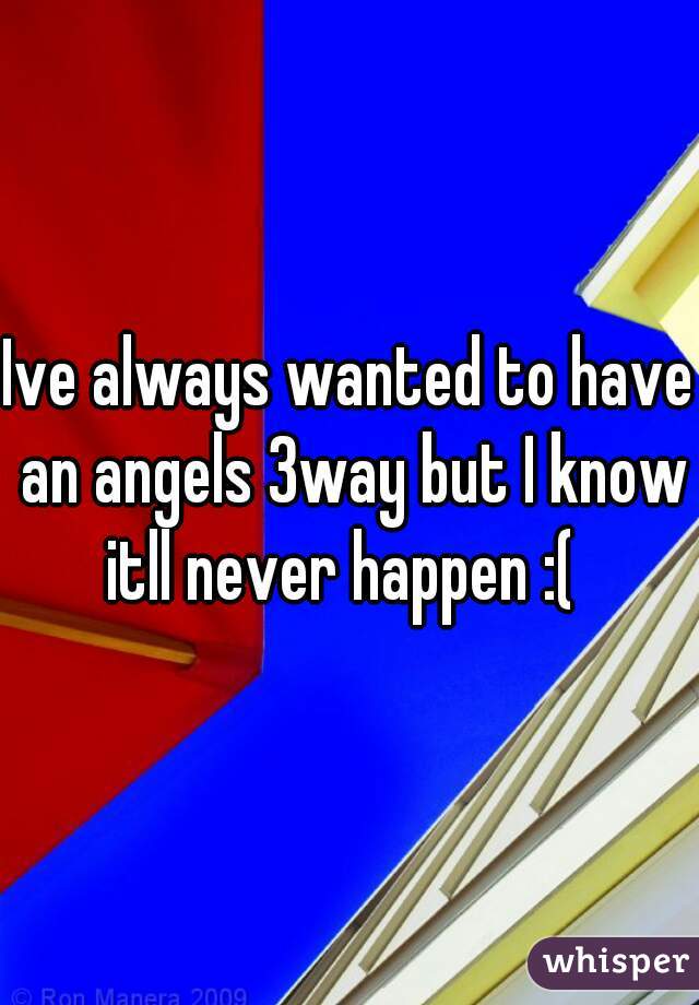Ive always wanted to have an angels 3way but I know itll never happen :(  