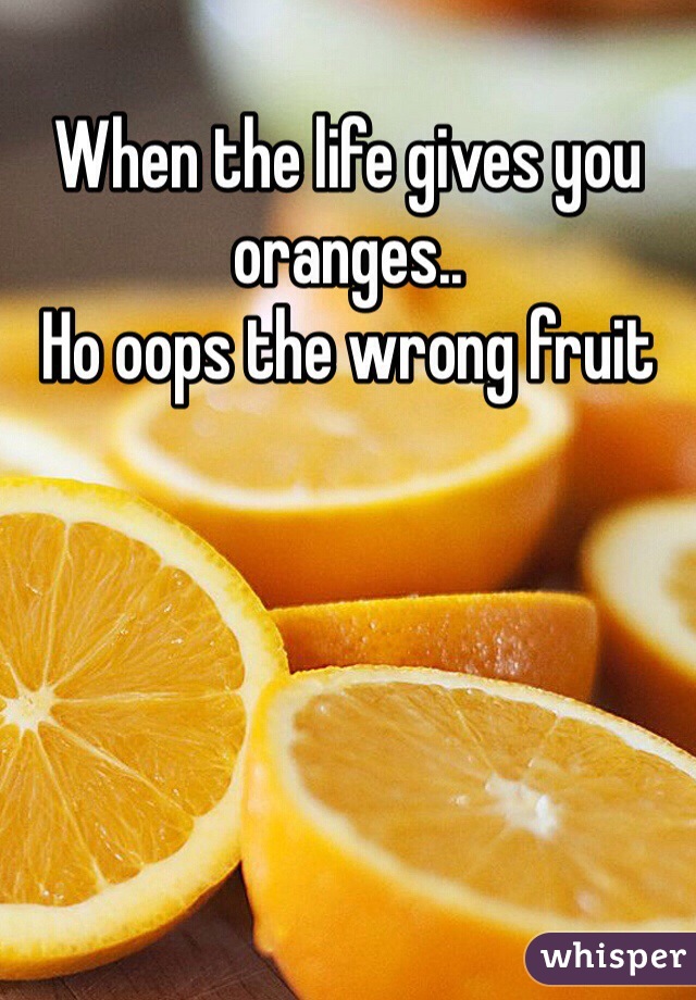 When the life gives you oranges..
Ho oops the wrong fruit 