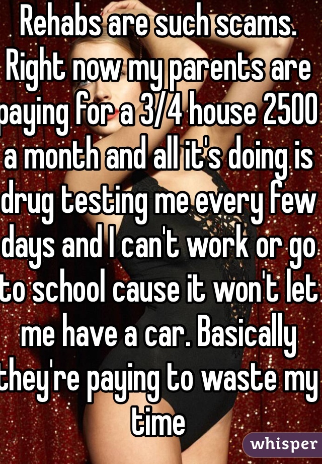 Rehabs are such scams. Right now my parents are paying for a 3/4 house 2500 a month and all it's doing is drug testing me every few days and I can't work or go to school cause it won't let me have a car. Basically they're paying to waste my time