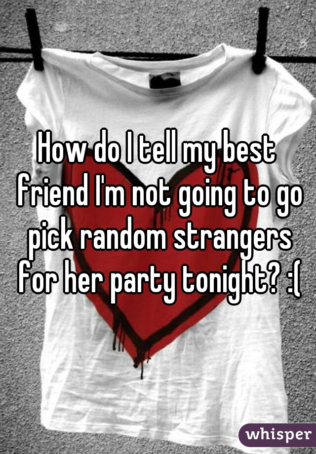 How do I tell my best friend I'm not going to go pick random strangers for her party tonight? :(