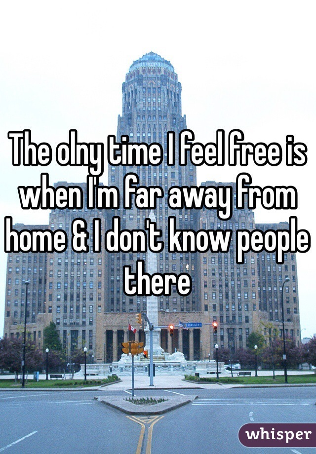 The olny time I feel free is when I'm far away from home & I don't know people there 