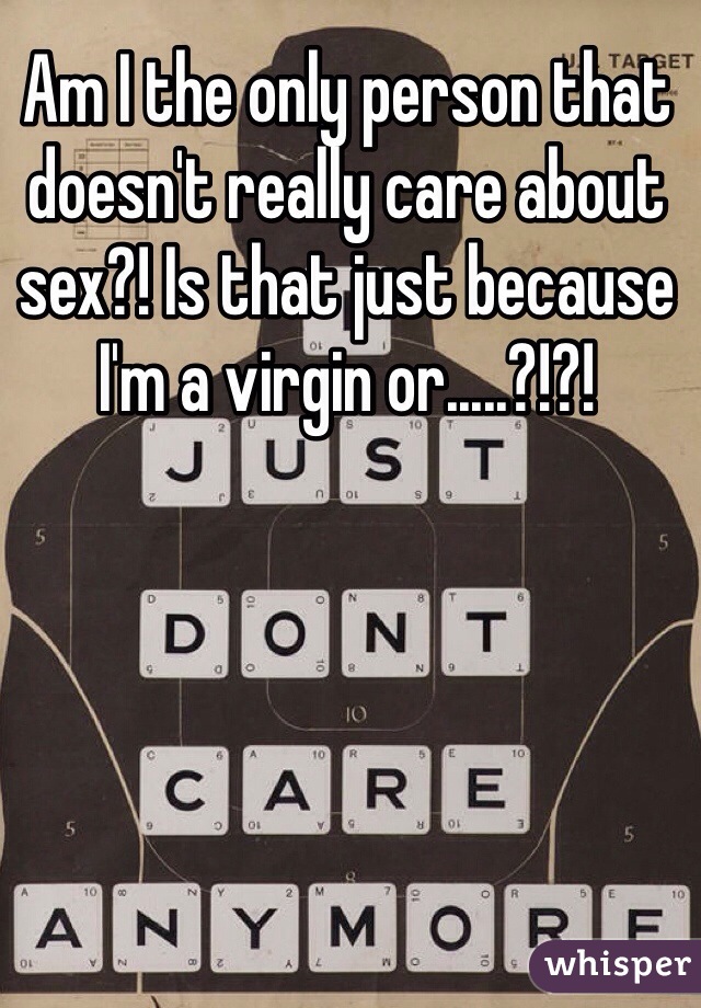 Am I the only person that doesn't really care about sex?! Is that just because I'm a virgin or.....?!?!
