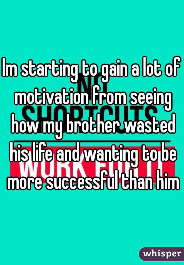 Im starting to gain a lot of motivation from seeing how my brother wasted his life and wanting to be more successful than him