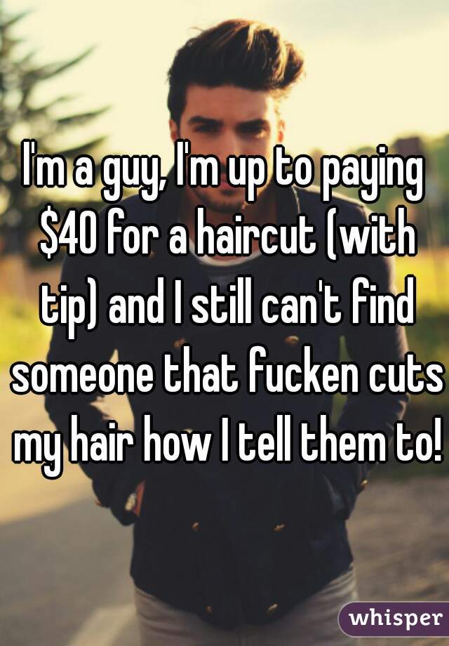 I'm a guy, I'm up to paying $40 for a haircut (with tip) and I still can't find someone that fucken cuts my hair how I tell them to!