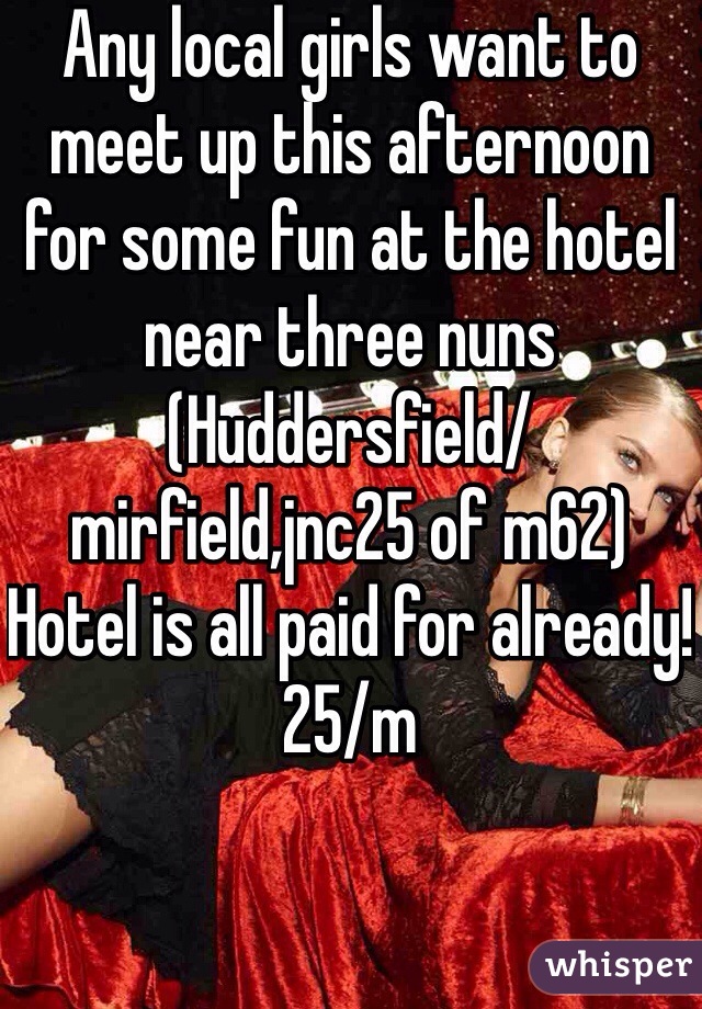 Any local girls want to meet up this afternoon for some fun at the hotel near three nuns (Huddersfield/mirfield,jnc25 of m62)
Hotel is all paid for already!
25/m
