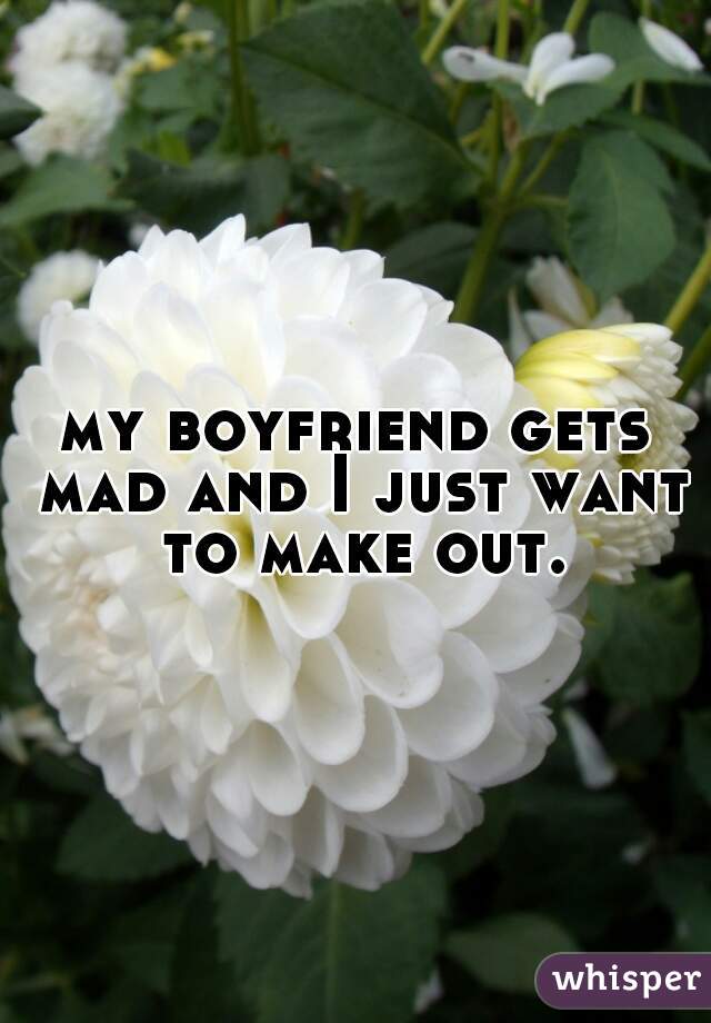 my boyfriend gets mad and I just want to make out.