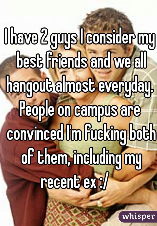 I have 2 guys I consider my best friends and we all hangout almost everyday. 
People on campus are convinced I'm fucking both of them, including my recent ex :/    