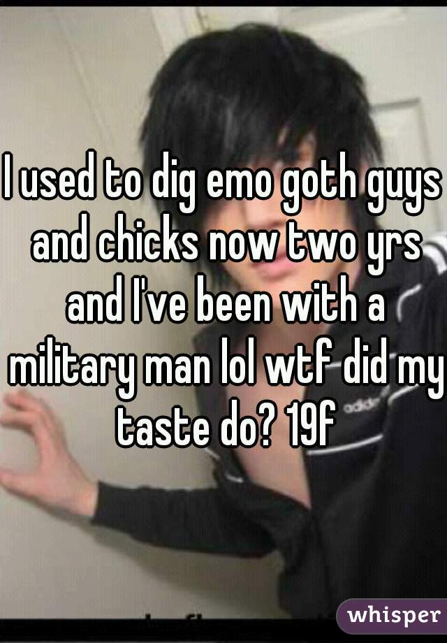 I used to dig emo goth guys and chicks now two yrs and I've been with a military man lol wtf did my taste do? 19f
