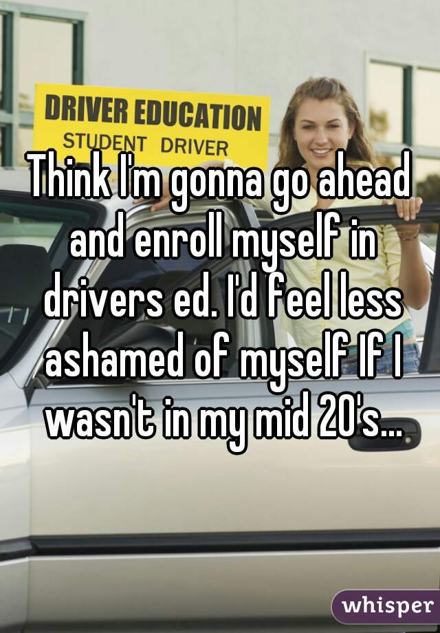 Think I'm gonna go ahead and enroll myself in drivers ed. I'd feel less ashamed of myself If I wasn't in my mid 20's...