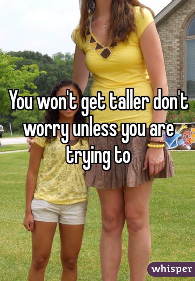 You won't get taller don't worry unless you are trying to 