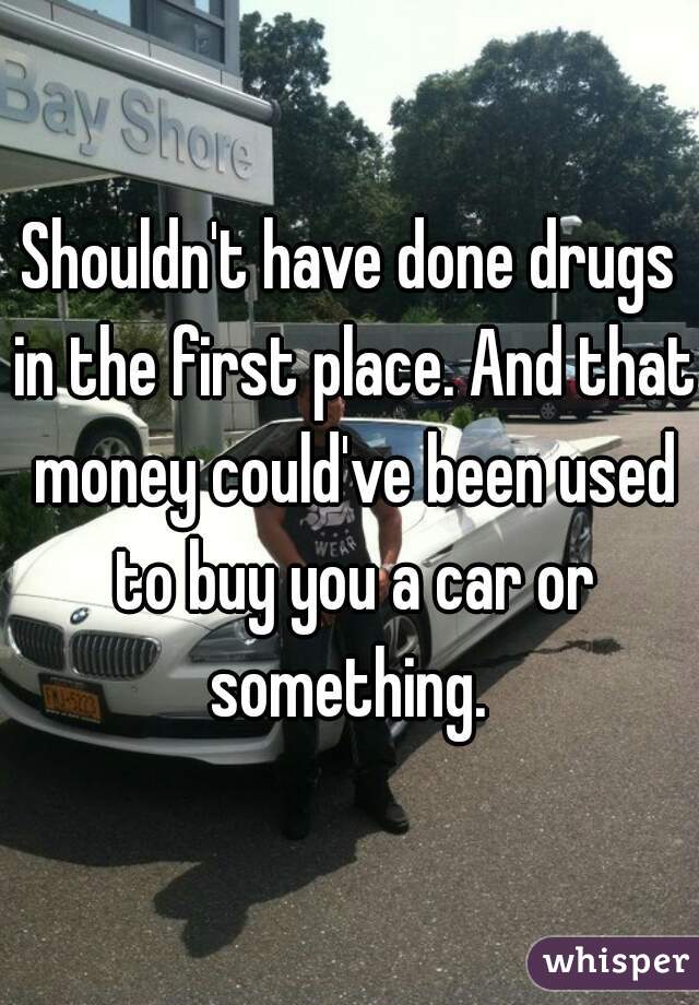 Shouldn't have done drugs in the first place. And that money could've been used to buy you a car or something. 