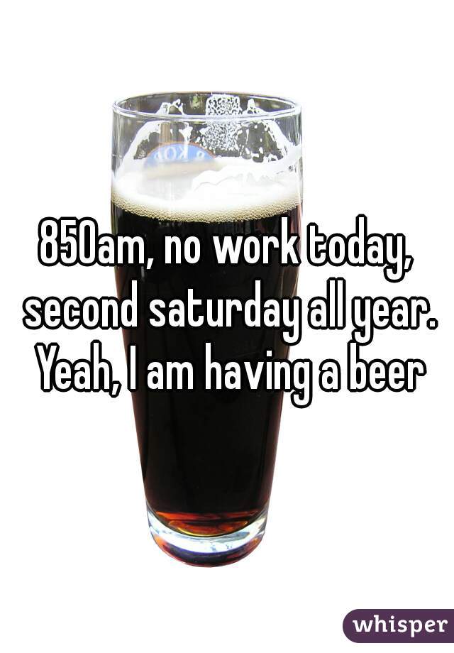 850am, no work today, second saturday all year. Yeah, I am having a beer