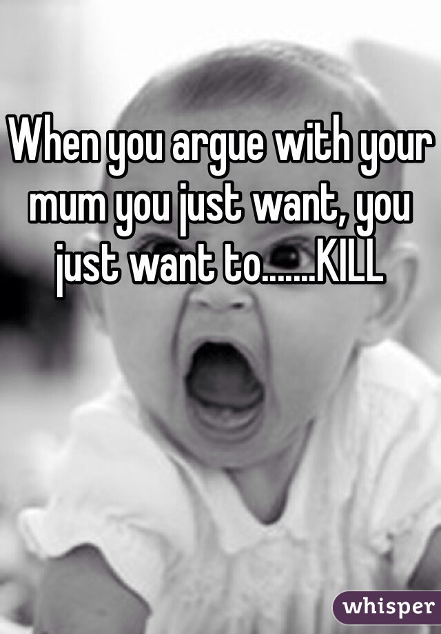 When you argue with your mum you just want, you just want to.......KILL