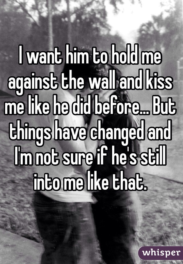 I want him to hold me against the wall and kiss me like he did before... But things have changed and I'm not sure if he's still into me like that. 