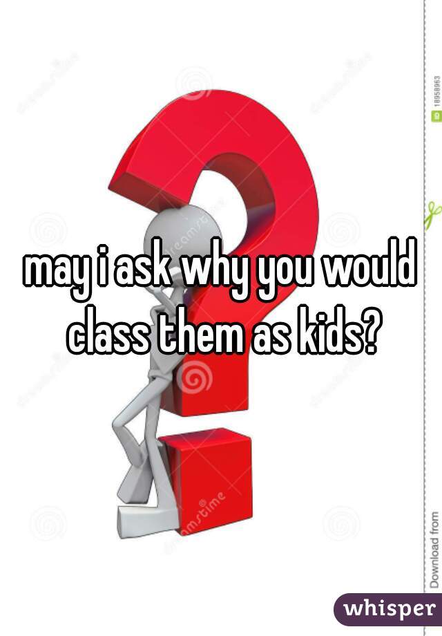 may i ask why you would class them as kids?