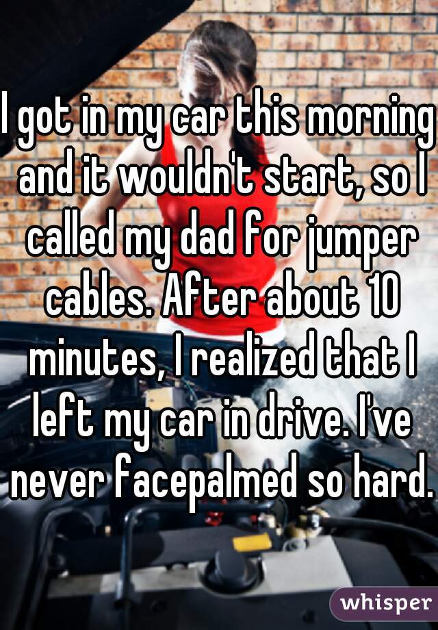 I got in my car this morning and it wouldn't start, so I called my dad for jumper cables. After about 10 minutes, I realized that I left my car in drive. I've never facepalmed so hard. 