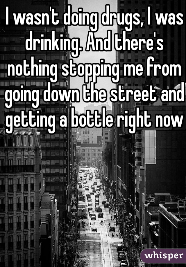 I wasn't doing drugs, I was drinking. And there's nothing stopping me from going down the street and getting a bottle right now