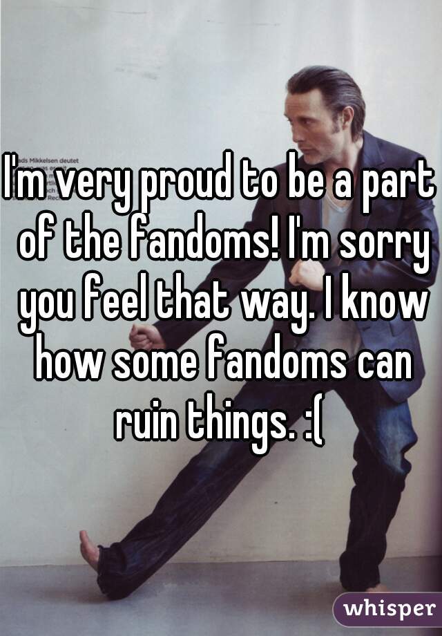 I'm very proud to be a part of the fandoms! I'm sorry you feel that way. I know how some fandoms can ruin things. :( 