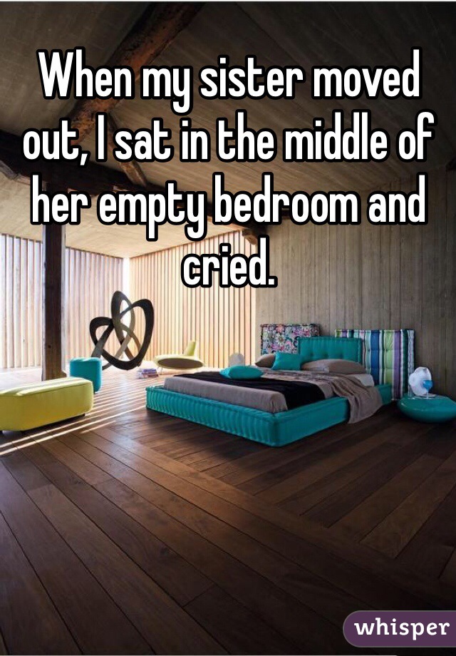 When my sister moved out, I sat in the middle of her empty bedroom and cried.