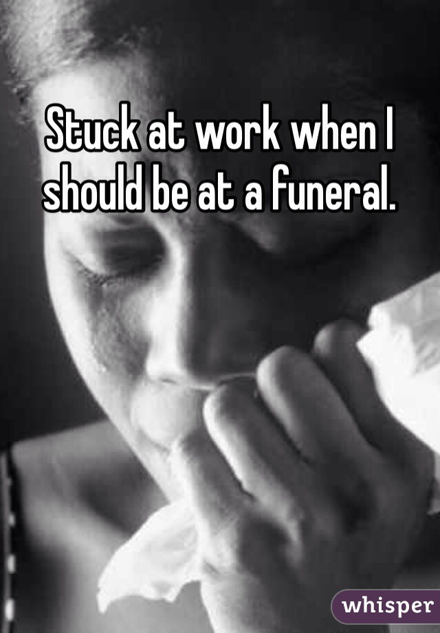 Stuck at work when I should be at a funeral.  