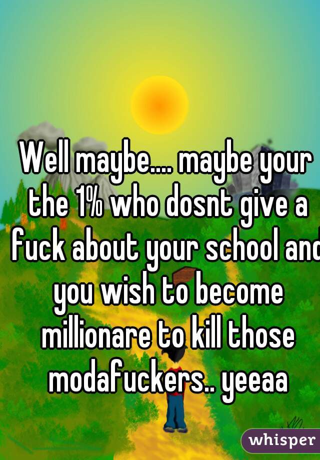 Well maybe.... maybe your the 1% who dosnt give a fuck about your school and you wish to become millionare to kill those modafuckers.. yeeaa