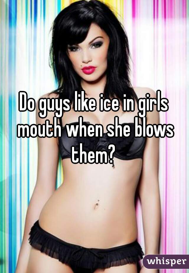 Do guys like ice in girls mouth when she blows them? 