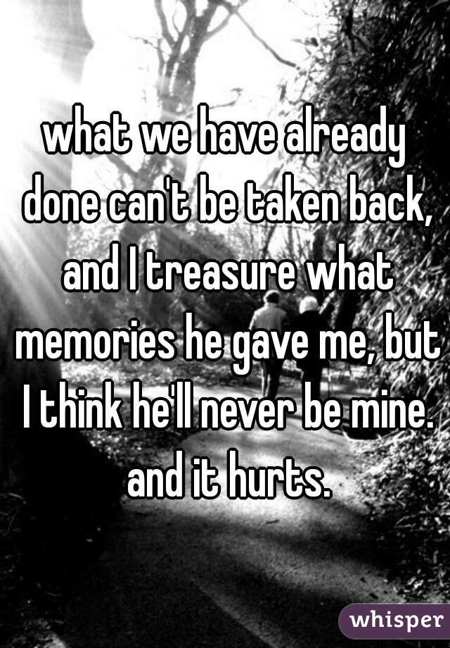 what we have already done can't be taken back, and I treasure what memories he gave me, but I think he'll never be mine. and it hurts.